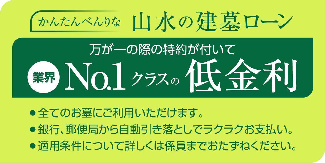 かんたんべんりな山水の建墓ローン 万が一の際の特約が付いて業界No.1クラスの低金利 全てのお墓にご利用いただけます。 銀行、郵便局から自動引き落としでラクラクお支払い。 適用条件について詳しくは係員までおたずねください。